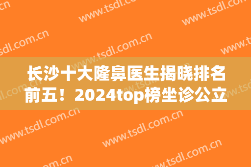长沙十大隆鼻医生揭晓排名前五！2024top榜坐诊公立私立！选择更多！(长沙隆鼻比较出名的医院前三)