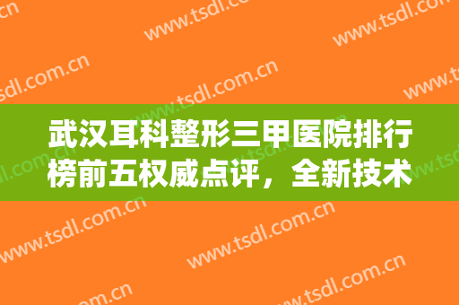 武汉耳科整形三甲医院排行榜前五权威点评，全新技术权威汇总！(上海耳科整形医院排名)