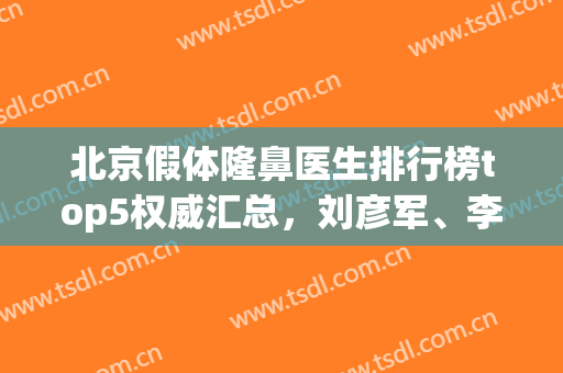 北京假体隆鼻医生排行榜top5权威汇总，刘彦军、李劲良个个口碑风评不凡