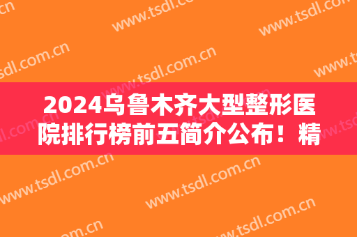 2024乌鲁木齐大型整形医院排行榜前五简介公布！精选案例、价格供查看