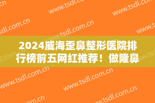 2024威海歪鼻整形医院排行榜前五网红推荐！做隆鼻修复等项目具资质！