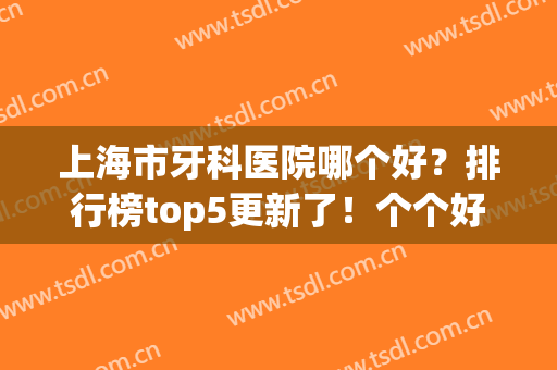 上海市牙科医院哪个好？排行榜top5更新了！个个好评高整牙价格便宜(上海性价比高的牙科医院)