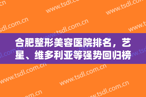 合肥整形美容医院排名，艺星、维多利亚等强势回归榜单！(合肥前十名微整形医院)