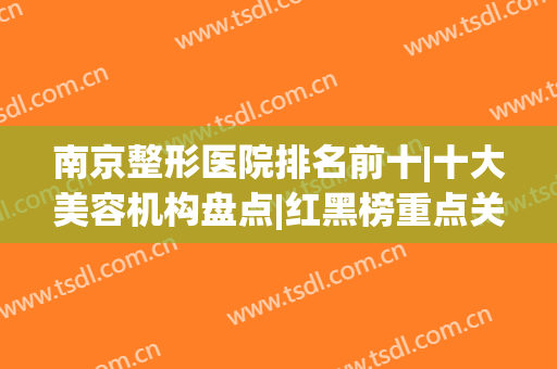 南京整形医院排名前十|十大美容机构盘点|红黑榜重点关注！(南京有哪些美容整形医院)