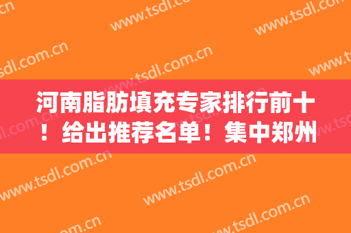 河南脂肪填充专家排行前十！给出推荐名单！集中郑州地区！(郑州脂肪填充有名的整形医生排名)