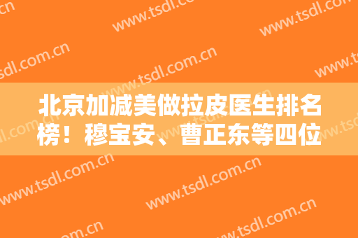 北京加减美做拉皮医生排名榜！穆宝安、曹正东等四位案例价格免费看
