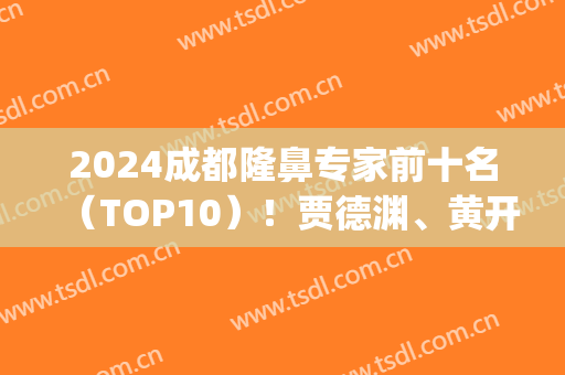 2024成都隆鼻专家前十名（TOP10）！贾德渊、黄开亮等实力干将不得输！(成都出名的隆鼻医生)