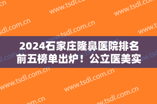 2024石家庄隆鼻医院排名前五榜单出炉！公立医美实力获赞！价格也公道
