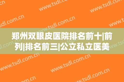 郑州双眼皮医院排名前十|前列|排名前三|公立私立医美齐聚！(郑州医院双眼皮哪个医院医生好)