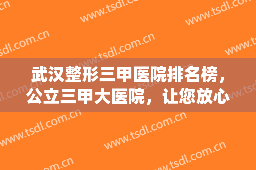 武汉整形三甲医院排名榜，公立三甲大医院，让您放心选！(武汉最好的整形医院排名第一)