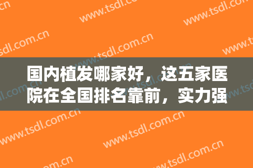国内植发哪家好，这五家医院在全国排名靠前，实力强劲！(中国植发医院排名第一)