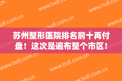 苏州整形医院排名前十再付盘！这次是遍布整个市区！严选十强医美！(苏州整形医生排名)