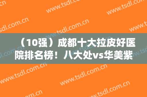 （10强）成都十大拉皮好医院排名榜！八大处vs华美紫馨，谁更出彩?(拉皮成都三甲医院整形哪家好)