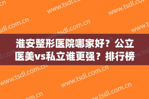 淮安整形医院哪家好？公立医美vs私立谁更强？排行榜前五权威推荐(淮安整形比较好的医院)