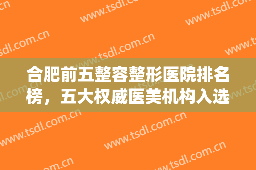 合肥前五整容整形医院排名榜，五大权威医美机构入选，速来看！(合肥正规整形医院排名榜)