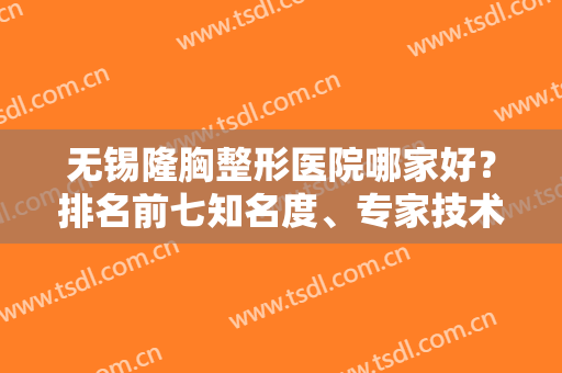 无锡隆胸整形医院哪家好？排名前七知名度、专家技术、价格清单展现！
