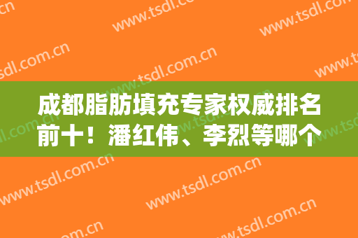 成都脂肪填充专家权威排名前十！潘红伟、李烈等哪个好？年中盘点！(成都李烈脂肪填充面部怎么样)