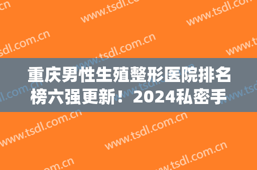 重庆男性生殖整形医院排名榜六强更新！2024私密手术价目表推荐收藏(重庆最专业的生殖医院)