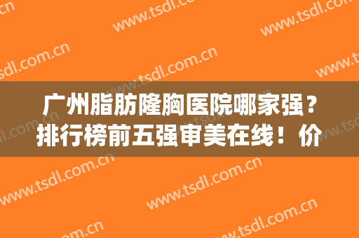 广州脂肪隆胸医院哪家强？排行榜前五强审美在线！价格便宜又好(广州哪家医院隆胸比较好)