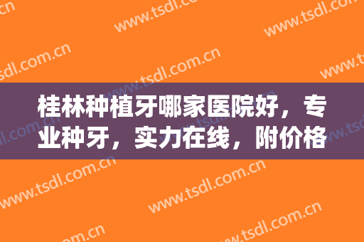 桂林种植牙哪家医院好，专业种牙，实力在线，附价格表一览(桂林种植牙哪里比较好)