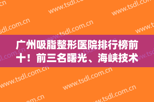 广州吸脂整形医院排行榜前十！前三名曙光、海峡技术远超同行(专业吸脂整形医院)