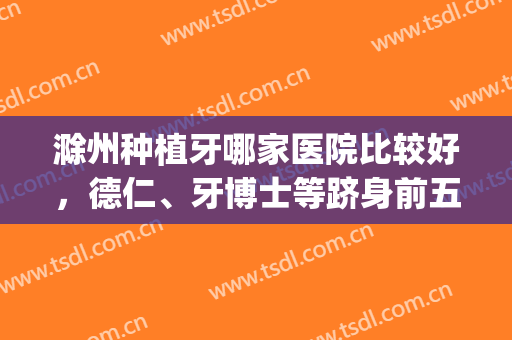 滁州种植牙哪家医院比较好，德仁、牙博士等跻身前五，附价格表(滁州牙科比较好的医院)
