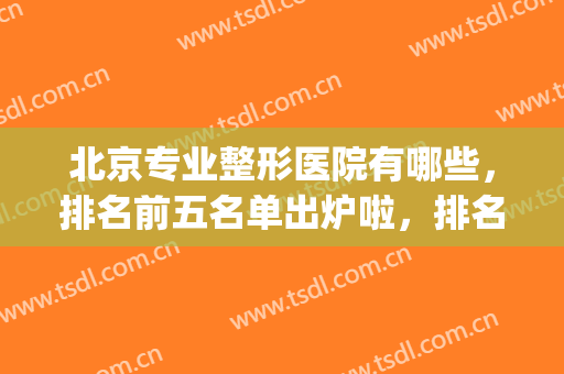北京专业整形医院有哪些，排名前五名单出炉啦，排名前三有这几家！(北京知名整形医院有哪些)