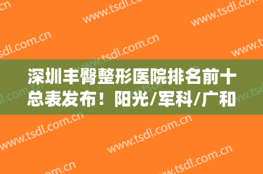 深圳丰臀整形医院排名前十总表发布！阳光/军科/广和等实力靠前！(深圳排名前十的整形医院)