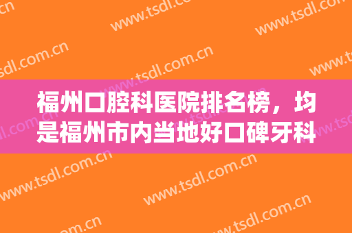 福州口腔科医院排名榜，均是福州市内当地好口碑牙科！(福州有哪些口腔牙科比较好的医院)