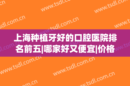 上海种植牙好的口腔医院排名前五|哪家好又便宜|价格透明了解！(上海种植牙哪家医院比较好性价比又高)
