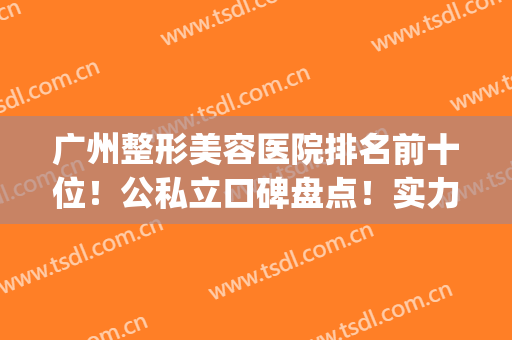 广州整形美容医院排名前十位！公私立口碑盘点！实力top哪家强？(广州十大整形美容医院排名)