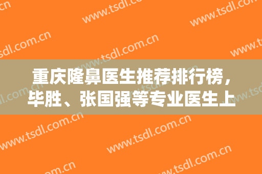 重庆隆鼻医生推荐排行榜，毕胜、张国强等专业医生上榜啦，附价格表(重庆做鼻子医生排名)