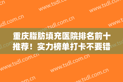 重庆脂肪填充医院排名前十推荐！实力榜单打卡不要错过！(重庆哪家医院做脂肪填充好)