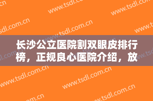 长沙公立医院割双眼皮排行榜，正规良心医院介绍，放大眼睛不再是梦！