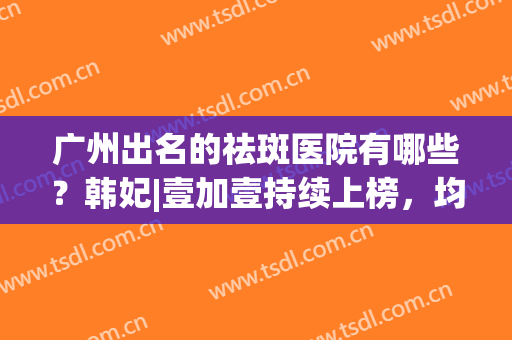 广州出名的祛斑医院有哪些？韩妃|壹加壹持续上榜，均为实力医院！(广州祛斑最好的公立医院)