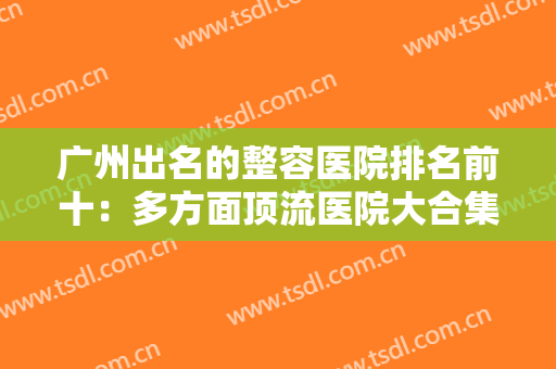 广州出名的整容医院排名前十：多方面顶流医院大合集，广州整形前必看~