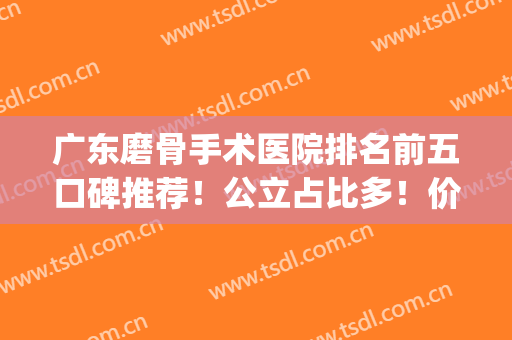 广东磨骨手术医院排名前五口碑推荐！公立占比多！价格收费公开！(广州磨骨哪家医院好)