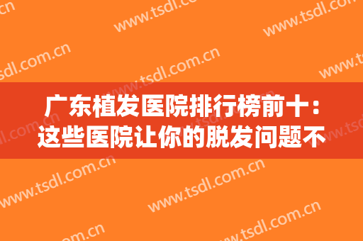 广东植发医院排行榜前十：这些医院让你的脱发问题不再成为困扰~(广东植发最好的医院)