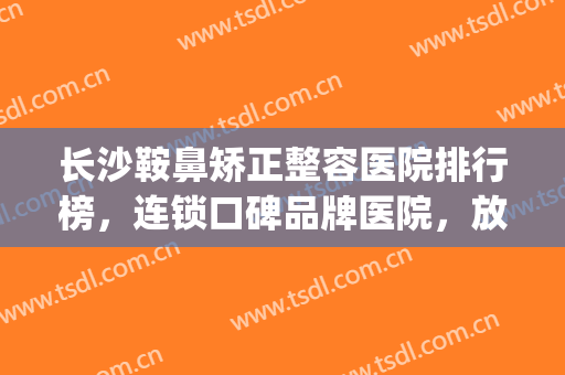 长沙鞍鼻矫正整容医院排行榜，连锁口碑品牌医院，放心选！(长沙整容医院隆鼻)