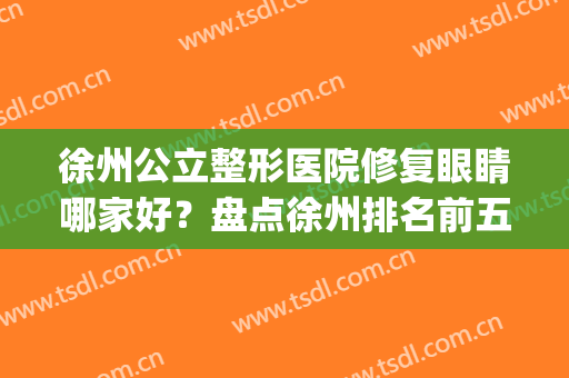 徐州公立整形医院修复眼睛哪家好？盘点徐州排名前五家口碑反馈_价目表参考