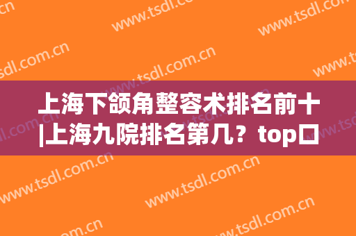 上海下颌角整容术排名前十|上海九院排名第几？top口碑有何差异(上海九院下颌整形谁最好)
