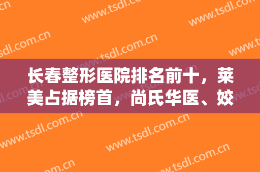 长春整形医院排名前十，莱美占据榜首，尚氏华医、姣安娜荣登前三！(长春整形美容医院排名前十位)