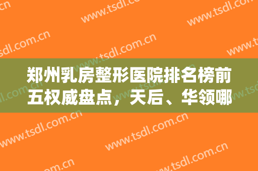 郑州乳房整形医院排名榜前五权威盘点，天后、华领哪个好|口碑实力并存