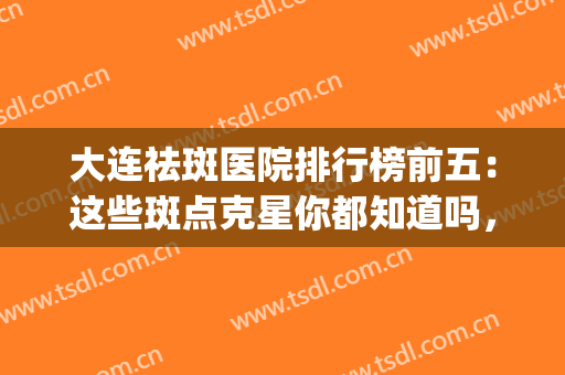 大连祛斑医院排行榜前五：这些斑点克星你都知道吗，快来看看吧！(大连市皮肤病医院祛斑怎么样)