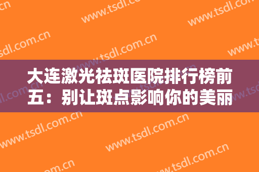 大连激光祛斑医院排行榜前五：别让斑点影响你的美丽，不妨看看这些医院~