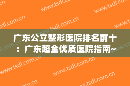 广东公立整形医院排名前十：广东超全优质医院指南~快来查收！(广东最好的公立整形医院)