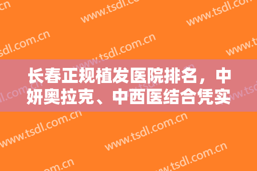 长春正规植发医院排名，中妍奥拉克、中西医结合凭实力入选，快来挑选！
