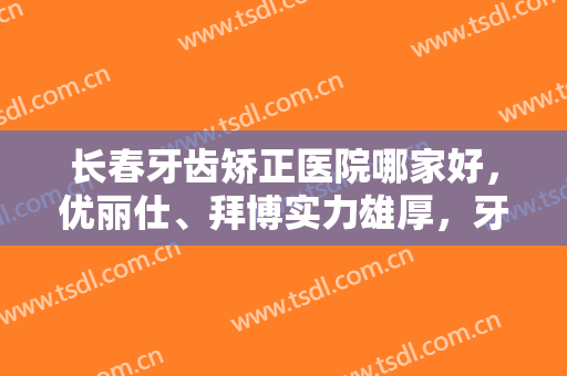 长春牙齿矫正医院哪家好，优丽仕、拜博实力雄厚，牙齿矫正经验丰富！
