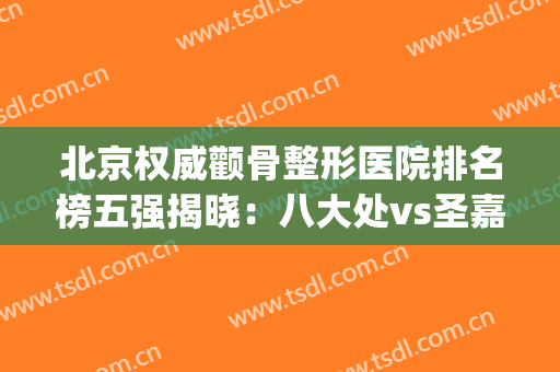 北京权威颧骨整形医院排名榜五强揭晓：八大处vs圣嘉新_公私强强对决！