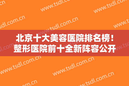 北京十大美容医院排名榜！整形医院前十全新阵容公开！咨询、挂号一键直达